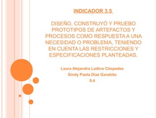 INDICADOR 3.5
DISEÑO, CONSTRUYÓ Y PRUEBO
PROTOTIPOS DE ARTEFACTOS Y
PROCESOS COMO RESPUESTA A UNA
NECESIDAD O PROBLEMA, TENIENDO
EN CUENTA LAS RESTRICCIONES Y
ESPECIFICACIONES PLANTEADAS.
Laura Alejandra Ladino Céspedes
Sindy Paola Díaz Garabito
9.4
 