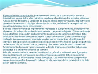 Ergonomía de la comunicación: Interviene en el diseño de la comunicación entre los
trabajadores y entre éstos y las máquinas, mediante el análisis de los soportes utilizados.
Actúa a través del diseño y utilización de dibujos, textos, tableros visuales, dispositivos de
presentación de datos o displays, elementos de control, señalización de seguridad, etc.
con el fin de facilitar dicha comunicación.
Se debe tener en cuenta los impedimentos impuestos al cuerpo humano, en relación con
el proceso de trabajo, dadas las dimensiones del cuerpo del trabajador. El área de trabajo
debe adaptarse al operador, particularmente: La altura de la superficie de trabajo debe
adaptarse a las dimensiones (estatura) del cuerpo del operador y a la clase de trabajo
realizado; los asientos deben acomodarse a las formas anatómicas y fisiológicas del
individuo; debe procurarse espacio suficiente para los movimientos del cuerpo en particular
de la cabeza, de los brazos, manos, piernas y pies; deben establecerse controles del
funcionamiento de manos y pies; manivelas y demás órganos de maniobra deben estar
adaptados a la anatomía funcional de la mano.
Además, se debe evitar la excesiva tensión en los músculos, articulaciones, ligamentos,
sistema respiratorio y circulatorio. Los requerimientos postulares deben mantener al
hombre dentro de los deseables límites fisiológicos. Los movimientos del cuerpo deben
seguir ritmos naturales. La posición del cuerpo y la extensión de los movimientos de éste
deben estar en armonía.
 