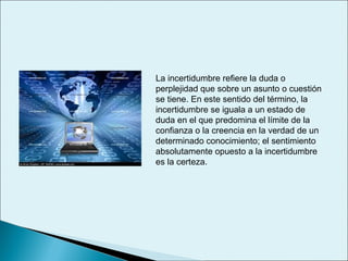 La incertidumbre refiere la duda o
perplejidad que sobre un asunto o cuestión
se tiene. En este sentido del término, la
incertidumbre se iguala a un estado de
duda en el que predomina el límite de la
confianza o la creencia en la verdad de un
determinado conocimiento; el sentimiento
absolutamente opuesto a la incertidumbre
es la certeza.
 