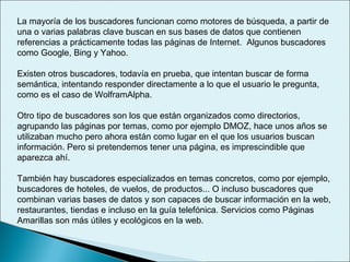La mayoría de los buscadores funcionan como motores de búsqueda, a partir de
una o varias palabras clave buscan en sus bases de datos que contienen
referencias a prácticamente todas las páginas de Internet. Algunos buscadores
como Google, Bing y Yahoo.
Existen otros buscadores, todavía en prueba, que intentan buscar de forma
semántica, intentando responder directamente a lo que el usuario le pregunta,
como es el caso de WolframAlpha.
Otro tipo de buscadores son los que están organizados como directorios,
agrupando las páginas por temas, como por ejemplo DMOZ, hace unos años se
utilizaban mucho pero ahora están como lugar en el que los usuarios buscan
información. Pero si pretendemos tener una página, es imprescindible que
aparezca ahí.
También hay buscadores especializados en temas concretos, como por ejemplo,
buscadores de hoteles, de vuelos, de productos... O incluso buscadores que
combinan varias bases de datos y son capaces de buscar información en la web,
restaurantes, tiendas e incluso en la guía telefónica. Servicios como Páginas
Amarillas son más útiles y ecológicos en la web.
 