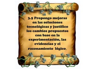 3.5 Propongo mejoras
    en las soluciones
tecnológicas y justifico
los cambios propuestos
     con base en la
 experimentación, las
     evidencias y el
 razonamiento lógico.
 