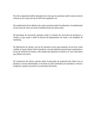 Por ello es importante definir indicadores de venta que nos permitan medir a ciencia cierta la
eficacia en las ventas unos de los KPI más empleados son:
De cumplimiento de los objetivos de ventas; permiten medir el rendimiento, el cumplimiento
de las cuotas de venta, así como el establecimiento de metas reales.
De porcentaje de conversión, permiten medir el volumen de conversión de prospectos a
clientes, lo que ayuda a medir la eficacia del departamento de ventas y las campañas de
marketing.
De fidelización de clientes, uno de los elementos claves para mantener un nivel de ventas
estables en lograr clientes fieles al producto, este tipo indicador permite hacer seguimiento a
la tasa de retención de clientes; cabe resaltar que mantener un cliente es 8 veces más barato
que obtener uno nuevo.
De satisfacción del cliente, permite medir el porcentaje de aceptación del cliente con un
producto o servicio determinado, si el cliente se siente satisfecho con el producto, volverá a
comprarlo y puede convertirse en un promotor del mismo.
 