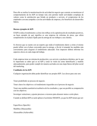 Para ello se realiza la monitorización de actividad de negocio que consiste en monitorear el
comportamiento de los KPI en tiempo real, esto permite medir actividades complejas de
valorar como la satisfacción que brinda un producto o servicio, el compromiso de los
empleados con una campaña o con las actividades de empresa y los beneficios de desarrollos
líderes.
Buenos ejemplos de KPI
El KPI evalúa el rendimiento y cómo éste influye en la capitalización de resultados positivos,
un buen ejemplo de qué significa es una empresa de reformas de pisos, que oferte
cumplimiento en el plazo fijado para la entrega de sus trabajos a sus clientes.
Es forzoso que se cuente con un experto que mida el rendimiento diario y cómo el mismo
puede influir con el plazo convenido para la entrega, a fin de ir tomando las medidas más
convenientes para asegurar el rendimiento adecuado. Este inspector deberá informar los
aspectos claves en cada etapa del trabajo.
Cada empresa tiene un sistema de producción y un servicio o productos distintos, por lo que
lo importante es saber qué es un KPI y tener la visión de cómo identificarlo y medirlo
adecuadamente, para poder cumplir de manera acertada con una etapa básica del plan social
del marketing.
Cualidades de los KPI
Cualquier organización debe poder identificar sus propios KPI. Las claves para esto son:
Tener predefinido un proceso de negocio.
Tener claros los objetivos o el rendimiento requeridos en el proceso de negocio.
Tener una medida cuantitativa/cualitativa de los resultados, y que sea posible su comparación
con los objetivos.
Investigar variaciones y ajustar procesos o recursos para alcanzar metas a corto plazo.
Cuando se definen KPI se suele aplicar el acrónimo SMARTS, ya que los KPI tienen que ser:
Específicos (Specific)
Medibles (Measurable)
Alcanzables (Achievable)
 