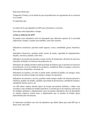 Relevantes (Relevant)
Temporales (Timely), en el sentido de que sea posible hacer un seguimiento de su evolución
en el tiempo.
Es importante que:
Los datos de los que dependen los KPI sean consistentes y correctos.
Estos datos estén disponibles a tiempo.
¿Cómo se elaboran los KPI?
Se pueden crear indicadores clave de desempeño para diferentes aspectos de la actividad
empresarial, siempre y cuando sean medibles, entre ellos tenemos:
Indicadores económicos, permiten medir ingresos, costes, rentabilidad, gastos, beneficios,
etc.
Indicadores financieros, permiten medir niveles de deuda, capacidad de endeudamiento,
liquidez, solvencia, payback, entre otros.
Indicadores de producción permiten evaluar niveles de producción, eficiencia de procesos,
materiales utilizados en el proceso de producción, etc.
Indicadores de calidad, permiten medir porcentaje de defectos que se presenta en el proceso
de producción, nivel de calidad de los productos, cantidad de fallas en equipos y procesos,
interrupciones inesperadas o forzadas, etc.
Indicadores de logística, con ellos se puede medir cantidad de pedidos, de entregas, stock,
rotación de inventarios tiempos de entrega y tiempos de reposición.
Indicadores de atención y servicio, permiten medir tiempos medios de atención personal o
telefónica, pedidos sin atender, cantidad o porcentaje de devoluciones, cantidad de reclamos,
cantidad de clientes nuevos, etc.
Los KPI deben medirse durante lapsos de tiempo previamente definidos y deben estar
asociados a unas unidades de medida específicas; es normal que en las empresas cada una de
las unidades medulares o departamentos creen sus propios indicadores clave de desempeño
en muchas empresas existen áreas o departamento que se encañar de brindar apoyo
especializado para este proceso.
Es importante considerar una serie de parámetros que deben fijarse para cada KPI que se
desea crear, entre ellos:
 