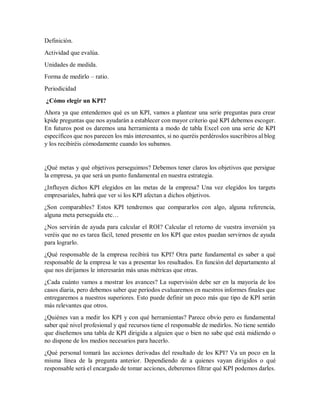 Definición.
Actividad que evalúa.
Unidades de medida.
Forma de medirlo – ratio.
Periodicidad
¿Cómo elegir un KPI?
Ahora ya que entendemos qué es un KPI, vamos a plantear una serie preguntas para crear
kpide preguntas que nos ayudarán a establecer con mayor criterio qué KPI debemos escoger.
En futuros post os daremos una herramienta a modo de tabla Excel con una serie de KPI
específicos que nos parecen los más interesantes, si no queréis perdéroslos suscribiros al blog
y los recibiréis cómodamente cuando los subamos.
¿Qué metas y qué objetivos perseguimos? Debemos tener claros los objetivos que persigue
la empresa, ya que será un punto fundamental en nuestra estrategia.
¿Influyen dichos KPI elegidos en las metas de la empresa? Una vez elegidos los targets
empresariales, habrá que ver si los KPI afectan a dichos objetivos.
¿Son comparables? Estos KPI tendremos que compararlos con algo, alguna referencia,
alguna meta perseguida etc…
¿Nos servirán de ayuda para calcular el ROI? Calcular el retorno de vuestra inversión ya
veréis que no es tarea fácil, tened presente en los KPI que estos puedan servirnos de ayuda
para lograrlo.
¿Qué responsable de la empresa recibirá tus KPI? Otra parte fundamental es saber a qué
responsable de la empresa le vas a presentar los resultados. En función del departamento al
que nos dirijamos le interesarán más unas métricas que otras.
¿Cada cuánto vamos a mostrar los avances? La supervisión debe ser en la mayoría de los
casos diaria, pero debemos saber que períodos evaluaremos en nuestros informes finales que
entregaremos a nuestros superiores. Esto puede definir un poco más que tipo de KPI serán
más relevantes que otros.
¿Quiénes van a medir los KPI y con qué herramientas? Parece obvio pero es fundamental
saber qué nivel profesional y qué recursos tiene el responsable de medirlos. No tiene sentido
que diseñemos una tabla de KPI dirigida a alguien que o bien no sabe qué está midiendo o
no dispone de los medios necesarios para hacerlo.
¿Qué personal tomará las acciones derivadas del resultado de los KPI? Va un poco en la
misma línea de la pregunta anterior. Dependiendo de a quienes vayan dirigidos o qué
responsable será el encargado de tomar acciones, deberemos filtrar qué KPI podemos darles.
 
