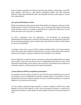 Estas son algunas preguntas que debemos hacernos para empezar a desarrollar y crear KPI.
Cada empresa, cada marca y cada objetivo perseguido tendrán unos KPI totalmente
diferentes, desde aquí pretendemos daros unas pequeñas directrices para empezar a pensar
cómo desarrollarlos.
¿Por qué los KPI definen el éxito?
Definir adecuadamente dicha guía permitirá afinar detalles de cada paso y alcanzar el éxito.
Evidentemente se trata de un término técnico, que en la práctica debe dársele sustento para
usarlo de manera correcta y no perder la importancia de su aplicación, dado que se usa con
mucha frecuencia, pero muy poco se comprende.
Los KPI o indicadores clave del rendimiento o del desempeño son herramientas
fundamentales del management y consultores del marketing, que son usadas para la ejecución
de una estrategia empresarial y para visualizar cómo se proyectará en el futuro, desde el punto
de vista de su rentabilidad.
Lo primero a tener claro, es que los KPI no miden resultados finales, sino cotejan aspectos
claves del proyecto que incidirán de forma directa en su éxito y que permiten tomar acciones
concretas en la empresa y generar condiciones más favorables en sus métodos.
Esto nos indica que no todas las métricas con las que se mide el desempeño deben ser tomadas
como un KPI, ya que éstos son sólo los claves e indispensables para obtener el éxito. Están
íntimamente relacionados con los factores claves del éxito, que permiten que las empresas se
mantengan vigentes y además progresen de manera permanente.
¿Cómo utilizan los KPI las compañías garantizadas?
Las empresas exitosas cuentan con factores clave del éxito que las identifica por sus niveles
de excelencia y que sus competidoras no pueden conseguir afinar en sus términos. Como la
capacidad de renovarse de manera oportuna, con nuevos y fabulosos productos o el poder de
adaptarse a las variaciones del mercado.
Un buen analista empresarial logra descubrir y conocer al detalle los KPI de los cuales
depende el éxito de cada empresa. Es decir, éstos son aspectos intrínsecos o exclusivos de
cada proceso productor y están allí para ser aprovechados de forma correcta para asegurar el
éxito.
 