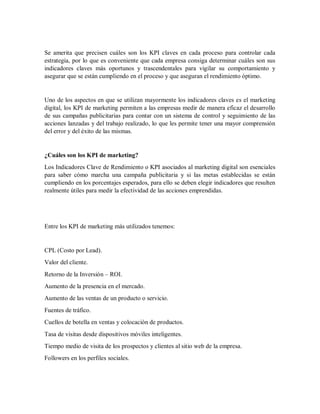 Se amerita que precisen cuáles son los KPI claves en cada proceso para controlar cada
estrategia, por lo que es conveniente que cada empresa consiga determinar cuáles son sus
indicadores claves más oportunos y trascendentales para vigilar su comportamiento y
asegurar que se están cumpliendo en el proceso y que aseguran el rendimiento óptimo.
Uno de los aspectos en que se utilizan mayormente los indicadores claves es el marketing
digital, los KPI de marketing permiten a las empresas medir de manera eficaz el desarrollo
de sus campañas publicitarias para contar con un sistema de control y seguimiento de las
acciones lanzadas y del trabajo realizado, lo que les permite tener una mayor comprensión
del error y del éxito de las mismas.
¿Cuáles son los KPI de marketing?
Los Indicadores Clave de Rendimiento o KPI asociados al marketing digital son esenciales
para saber cómo marcha una campaña publicitaria y si las metas establecidas se están
cumpliendo en los porcentajes esperados, para ello se deben elegir indicadores que resulten
realmente útiles para medir la efectividad de las acciones emprendidas.
Entre los KPI de marketing más utilizados tenemos:
CPL (Costo por Lead).
Valor del cliente.
Retorno de la Inversión – ROI.
Aumento de la presencia en el mercado.
Aumento de las ventas de un producto o servicio.
Fuentes de tráfico.
Cuellos de botella en ventas y colocación de productos.
Tasa de visitas desde dispositivos móviles inteligentes.
Tiempo medio de visita de los prospectos y clientes al sitio web de la empresa.
Followers en los perfiles sociales.
 