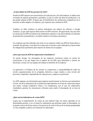 ¿Cómo miden los KPI los gerentes de éxito?
Siendo los KPI aspectos tan característicos de cada proceso y de cada empresa, se deben estar
revisando de manera permanente y periódica, ya que al variar una línea de producción, a la
par puede cambiar el KPI. Al igual, que al transformarse las condiciones competitivas en el
mercado se debe adaptar a la empresa y por supuesto que cambian los KPI.
También, no debe confiarse en aplicar indicadores por defecto de software o Google
Analytics, ya que cada negocio debe asumir sus KPI concretos. De igual modo, hay que tener
en cuenta que los KPI son métricas de rendimiento operativo o de efectividad de sus métodos
de producción esencialmente y no deben medirse en términos monetarios.
Las empresas que han obtenido más éxito en sus negocios miden sus KPI de forma diaria o
semanal. Sus gerentes y tren directivo toman muy en cuenta a estos indicadores y hacen todas
las indagaciones pertinentes para mejorar las faenas de sus equipos.
¿Para qué usan los KPI los empresarios triunfadores?
Al mismo tiempo, los encargados de las empresas victoriosas toman en cuenta las
conclusiones a las que llegan con el análisis de los KPI, para determinar y asumir sus
decisiones a tomar con sus equipos de trabajo en beneficio de la empresa.
La aplicación y el balance de los mismos es compromiso y responsabilidad de todos los
niveles organizacionales de la compañía, directivos, cargos medios y otros niveles del
personal y empleados, dependiendo de cada proceso y empresa en particular.
Los KPI suponen una herramienta para impactar positivamente en factores que puntualizan
el éxito, de allí la importancia de su definición especialmente en el área de ventas para lograr
una mayor ventaja competitiva frente a la competencia, por lo que los empresarios
triunfadores generan los mecanismos eficientes para medir el desempeño de su área de
ventas.
¿Qué son los indicadores de ventas KPI?
Lograr que el departamento de ventas de una empresa logre las metas esperadas en un
determinado periodo, si no se tienen los indicadores que permitan medir su desempeño, no
se puede conocer de forma certera si los procesos de venta se llevan de la manera programada
o si las campañas y planes son realmente los adecuados.
 