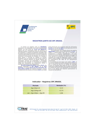 REGISTROS JUNTO AO SPC BRASIL


      O número de registros junto ao SPCBRASIL                 acima de 65 anos. Já as pessoas entre 40 a 49 tiveram
apresentou, na comparação com o mês imediatamente              21,23%, de 50 a 64 (17,34%), os de idade entre 18 a 24
anterior, um leve recuo de -2,13% em Agosto/10.                (13,32 %), e de 25 a 29 (13%).
Mesmo com um crescimento menor da economia no                        Na comparação com o mesmo mês do ano anterior
segundo trimestre, os setores de comercio e serviço segue      (Agosto/09) verificou-se um crescimento de +3,73%. O
em expansão e a indústria já apresenta resultados mais         crédito é imprescindível para que as decisões de
favoráveis nesse segundo semestre com aproximação das          investimento e consumo (notadamente o de bens
comemorações de final de ano que gera um aumento da            duráveis) se realizem de fato. Após período mais agudo da
demanda e recomposição de estoques. Em resposta a              crise, assistiu-se ao aumento na oferta de crédito e à
esses fatores o mercado de trabalho se mantém                  ampliação dos prazos de pagamento, porém, o crédito
fortalecido com um aumento da mão de obra. Soma-se             pode ter efeito ambíguo, o que pode ocasionar aumento
ainda os impactos positivos do período eleitoral que           da inadimplência por falta de um planejamento
demandam serviços de publicidade e divulgação                  orçamentário.
aquecendo esse mercado. O crescimento da ocupação              E no acumulado do ano houve uma queda -1,96%. O
aliado aos incrementos nos rendimentos reforça o               mercado de trabalho se mantém cada vez mais fortalecido
equilíbrio orçamentário dos trabalhadores.                     com a criação de mais de 1,6 milhões de empregos
      No mês de Agosto de 2010 a maioria 54,6%, das            formais nos primeiros sete meses do ano e a massa de
pessoas registradas no SPC BRASIL, foi do sexo                 rendimentos médio real efetivo dos ocupados alcançou R$
feminino, e a minoria 45,4% do sexo masculino. Por             32,3 bilhões em junho o que representou um crescimento
faixa etária, 26,05% dos registros ocorreram na faixa          8,7% no ano. Fatores que impactam positivamente na
de idade entre 30 a 39 anos, e a minoria, 8,63% com idade      redução da inadimplência.




                            Indicador - Registros SPC BRASIL

                             Período                                            Variação (%)
                         Ago.10/Jul.10                                                 -2,13
                         Ago.10/Ago.09                                                +3,73
                  Jan – Ago.10/Jan – Ago.09                                            -1,96




                       SRTVN Quadra 701, Centro Empresarial Norte, Bolco “B”, Sala 337 - Cep 70.719-900 - SEDE - Brasília - DF
                                Fone: (61) 3213.2000 - Fax: (61) 3213.2009 - Email: cndl@cndl.org.br - Site: www.cndl.org.br
 