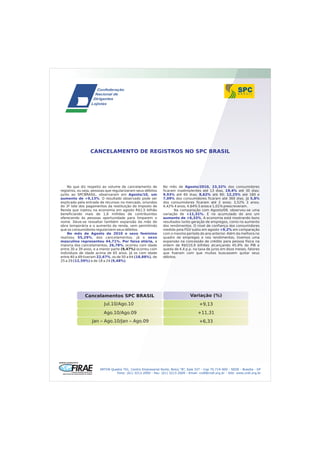 CANCELAMENTO DE REGISTROS NO SPC BRASIL




    No que diz respeito ao volume de cancelamento de           No mês de Agosto/2010, 23,32% dos consumidores
registros, ou seja, pessoas que regularizaram seus débitos     ficaram inadimplentes até 13 dias, 19,4% até 30 dias;
junto ao SPCBRASIL, observaram em Agosto/10, um                9,93% até 60 dias; 8,62% até 90; 12,25% até 180 e
aumento de +9,13%. O resultado observado pode ser              7,09% dos consumidores ficaram até 360 dias. Já 5,8%
explicado pela entrada de recursos no mercado, oriundos        dos consumidores ficaram até 2 anos; 3,52% 3 anos;
do 3º lote dos pagamentos da restituição do Imposto de         4,42% 4 anos; 4,64% 5 anos e 1,01% prescreveram.
Renda que injetou na economia em agosto R$1,5 bilhão                  Na comparação com Agosto/09, observou-se uma
beneficiando mais de 1,6 milhões de contribuintes              variação de +11,31%. E no acumulado do ano um
oferecendo às pessoas oportunidade para limparem o             aumento de +6,33%. A economia está mostrando bons
nome. Deve-se ressaltar também expansão da mão de              resultados tanto geração de empregos, como no aumento
obra temporária e o aumento da renda, vem permitindo           dos rendimentos. O nível de confiança dos consumidores
que os consumidores regularizem seus débitos.                  medido pela FGV subiu em agosto +9,2% em comparação
    No mês de Agosto de 2010 o sexo feminino                   com o mesmo período do ano anterior. Além da melhora no
realizou 55,29%, dos cancelamentos, já o sexo                  quadro de empregos e nos rendimentos, tivemos uma
masculino representou 44,71%. Por faixa etária, a              expansão na concessão de crédito para pessoa física na
maioria dos cancelamentos, 26,78%, ocorreu com idade           ordem de R$510,9 bilhões alcançando 45,9% do PIB e
entre 30 a 39 anos, e a menor parte (9,47%) ocorreu com        queda de 4,4 p.p. na taxa de juros em doze meses, fatores
indivíduos de idade acima de 65 anos. Já os com idade          que fizeram com que muitos buscassem quitar seus
entre 40 a 49 tiveram 22,67%, os de 50 a 64 (18,88%), de       débitos.
25 a 29 (12,59%) e de 18 a 24 (9,48%).




              Cancelamentos SPC BRASIL                                          Variação (%)
                          Jul.10/Ago.10                                               +9,13
                         Ago.10/Ago.09                                               +11,31
                  Jan – Ago.10/Jan – Ago.09                                           +6,33




                       SRTVN Quadra 701, Centro Empresarial Norte, Bolco “B”, Sala 337 - Cep 70.719-900 - SEDE - Brasília - DF
                                Fone: (61) 3213.2000 - Fax: (61) 3213.2009 - Email: cndl@cndl.org.br - Site: www.cndl.org.br
 