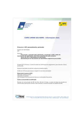 COMO LIMPAR SEU NOME – Informações úteis




Procurar o SPC pessoalmente, portando:

Carteira de identidade;
CPF.

Terceiros:
       Procuração assinada pelo solicitante, constando o CPF e data de
nascimento do solicitante, com firma reconhecida pelo cartório.
       Xerox do CPF e identidade do solicitante.
       Apresentação do documento de identidade original do procurador.




O lojista tem 24 horas, a contar da data da confirmação do pagamento, para solicitar a baixa
junto a CDL.

A baixa é solicitada via internet, arquivo ou boleto próprio.

A CDL tem 24 horas para baixar o registro no seu banco de dados

Quem tem o nome no SPC:
não pode comprar a prazo;
não pode ser avalista;
não consegue financiamento em bancos e instituições financeiras.

Como o consumidor é notificado

Recebe um comunicado do SPC da CDL. Ele tem 10 dias, a contar da data da emissão do
comunicado, para quitar a dívida, caso contrário, o nome é incluído no cadastro do SPC.




                 SRTVN Quadra 701, Centro Empresarial Norte, Bolco “B”, Sala 337 - Cep 70.719-900 - SEDE - Brasília - DF
                          Fone: (61) 3213.2000 - Fax: (61) 3213.2009 - Email: cndl@cndl.org.br - Site: www.cndl.org.br
 
