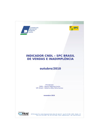 SRTVN Quadra 701, Centro Empresarial Norte, Bolco “B”, Sala 337 - Cep 70.719-900 - SEDE - Brasília - DF
Fone: (61) 3213.2000 - Fax: (61) 3213.2009 - Email: cndl@cndl.org.br - Site: www.cndl.org.br
INDICADOR CNDL – SPC BRASIL
DE VENDAS E INADIMPLÊNCIA
outubro/2010
Presidentes
CNDL – Roque Pellizzaro Junior
SPC Brasil – Roberto Alfeu Pena Gomes
novembro 2010
 