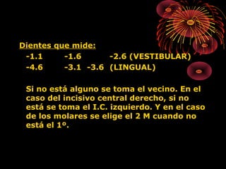 Dientes que mide:
-1.1
-1.6
-2.6 (VESTIBULAR)
-4.6
-3.1 -3.6 (LINGUAL)
Si no está alguno se toma el vecino. En el
caso del incisivo central derecho, si no
está se toma el I.C. izquierdo. Y en el caso
de los molares se elige el 2 M cuando no
está el 1º.

 