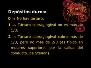 Depósitos duros:
0 → No hay tártaro.
1 → Tártaro supragingival no es más de
1/3.
2 → Tártaro supragingival cubre más de
1/3, pero no más de 2/3 (es típico en
molares superiores por la salida del
conducto. de Stenon).

 