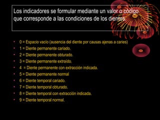 Los indicadores se formular mediante un valor o código
que corresponde a las condiciones de los dientes.

•
•
•
•
•
•
•
•
•
•

0 = Espacio vacío (ausencia del diente por causas ajenas a caries)
1 = Diente permanente cariado.
2 = Diente permanente obturado.
3 = Diente permanente extraído.
4 = Diente permanente con extracción indicada.
5 = Diente permanente normal
6 = Diente temporal cariado.
7 = Diente temporal obturado.
8 = Diente temporal con extracción indicada.
9 = Diente temporal normal.

 