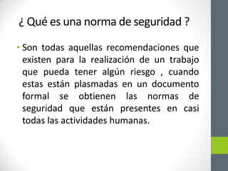 ¿ Qué es una norma de seguridad ?
• Son todas aquellas recomendaciones que
  existen para la realización de un trabajo
  que pueda tener algún riesgo , cuando
  estas están plasmadas en un documento
  formal se obtienen las normas de
  seguridad que están presentes en casi
  todas las actividades humanas.
 