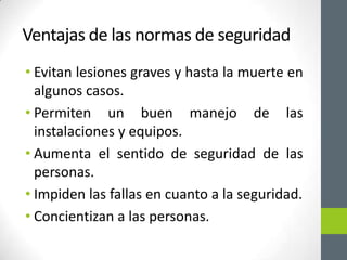 Ventajas de las normas de seguridad
• Evitan lesiones graves y hasta la muerte en
  algunos casos.
• Permiten un buen manejo de las
  instalaciones y equipos.
• Aumenta el sentido de seguridad de las
  personas.
• Impiden las fallas en cuanto a la seguridad.
• Concientizan a las personas.
 