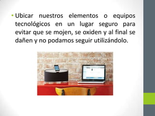 • Ubicar nuestros elementos o equipos
  tecnológicos en un lugar seguro para
  evitar que se mojen, se oxiden y al final se
  dañen y no podamos seguir utilizándolo.
 