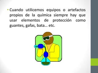 • Cuando utilicemos equipos o artefactos
  propios de la química siempre hay que
  usar elementos de protección como
  guantes, gafas, bata… etc.
 
