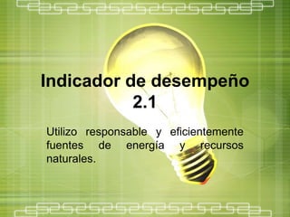 Indicador de desempeño
           2.1
Utilizo responsable y eficientemente
fuentes de energía y recursos
naturales.
 