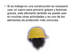 • Si se trabaja en una construcción es necesario
  usar un casco para prevenir golpes y lesiones
  graves, este elemento también se puede usar
  en muchas otras actividades y es uno de los
  elementos de protección más comunes.
 