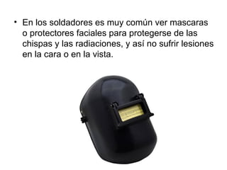 • En los soldadores es muy común ver mascaras
  o protectores faciales para protegerse de las
  chispas y las radiaciones, y así no sufrir lesiones
  en la cara o en la vista.
 