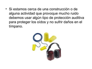 • Si estamos cerca de una construcción o de
  alguna actividad que provoque mucho ruido
  debemos usar algún tipo de protección auditiva
  para proteger los oídos y no sufrir daños en el
  tímpano.
 