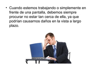 • Cuando estemos trabajando o simplemente en
  frente de una pantalla, debemos siempre
  procurar no estar tan cerca de ella, ya que
  podrían causarnos daños en la vista a largo
  plazo.
 