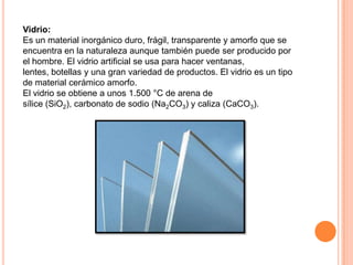 Vidrio:
Es un material inorgánico duro, frágil, transparente y amorfo que se
encuentra en la naturaleza aunque también puede ser producido por
el hombre. El vidrio artificial se usa para hacer ventanas,
lentes, botellas y una gran variedad de productos. El vidrio es un tipo
de material cerámico amorfo.
El vidrio se obtiene a unos 1.500 °C de arena de
sílice (SiO2), carbonato de sodio (Na2CO3) y caliza (CaCO3).
 