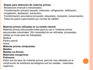 Etapas para obtención de materias primas:
Recolección (manual o mecanizada).
Transformación primaria (secado, molturado, refrigeración, liofilización,
congelación, destilación, extracción).
Transformación secundaria (envasado, etiquetado, transporte, conservación).
Todos los pasos supervisados por normas de calidad.
Materias primas utilizadas en su estado natural:
Materias primas estructurales listas para su uso o "materias primas
estructurales industriales" (Sin necesidad de ser refinadas, procesadas,
válidas en crudo para ser trabajadas)
Madera
Piedra natural
Arena
Materias primas compuestas
Metales
Metales no férreos
Materiales inorgánicos
Polímeros
Estos son los tipos de materias primas, pero las mas utilizadas en la
construcción de artefactos tecnológicos son los metales , materiales
orgánicos.
 