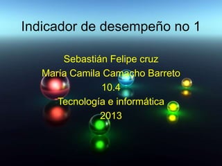 Indicador de desempeño no 1
Sebastián Felipe cruz
María Camila Camacho Barreto
10.4
Tecnología e informática
2013
 