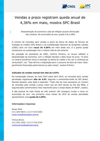Vendas a prazo registram queda anual de
4,36% em maio, mostra SPC Brasil
Desaceleração da economia e alta da inflação causam diminuição
das compras. No acumulado do ano, queda é de 2,48%
O número de consultas para vendas a prazo do banco de dados do Serviço de
Proteção ao Crédito (SPC Brasil) e da Confederação Nacional de Dirigentes Lojistas
(CNDL) teve um novo recuo de 4,36% em maio deste ano. É a quarta queda
consecutiva na comparação com o mesmo mês do ano anterior.
Na avaliação do presidente da CNDL, Honório Pinheiro, os recuos refletem a
desaceleração da economia, com a inflação elevada e altas taxas de juros. “A piora
no cenário econômico levou à restrição na oferta de crédito e fez cair a confiança do
consumidor”, diz. “Isso diminui a disposição para o consumo de bens de maior valor,
geralmente financiados pelos bancos ou pelo varejo”, explica Pinheiro.
Indicador de vendas mensal tem alta de 4,43%
Na comparação mensal, de maio 2015 sobre abril 2015, as consultas para vendas
parceladas registraram alta de 4,43. Segundo a economista-chefe do SPC Brasil,
Marcela Kawauti, esse dado é esperado: “Todo mês de maio apresenta um número
de consultas para vendas a prazo maior que em abril devido ao Dia das Mães, a
segunda data comemorativa mais importante para o varejo depois do Natal”, explica.
A alta pontual de maio frente ao mês anterior não conseguiu mudar o recuo no
acumulado do ano: nos primeiros cinco meses de 2015 as vendas parceladas
apresentaram uma queda de 2,48%.
Informações à imprensa:
Renan Miret
(11) 3254 8810 | (11) 9 7215 6303
renan.miret@inpresspni.com.br
Vinícius Bruno
(11) 3251 2035 | (11) 9 7142 0742
vinicius.bruno@spcbrasil.org.br
 