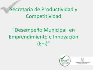 Secretaria de Productividad y
Competitividad
“Desempeño Municipal en
Emprendimiento e Innovación
(E+i)”
 