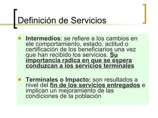Definición de Servicios  Intermedios : se refiere a los cambios en ele comportamiento, estado, actitud o certificación de los beneficiarios una vez que han recibido los servicios.  Su importancia radica en que se espera conduzcan a los servicios terminales   Terminales o Impacto:  son resultados a nivel del  fin de los servicios entregados  e implican un mejoramiento de las condiciones de la población  