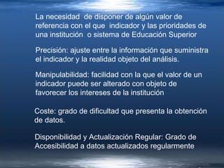 Precisión: ajuste entre la información que suministra el indicador y la realidad objeto del análisis. Manipulabilidad: facilidad con la que el valor de un indicador puede ser alterado con objeto de favorecer los intereses de la institución  Coste: grado de dificultad que presenta la obtención de datos. Disponibilidad y Actualización Regular: Grado de Accesibilidad a datos actualizados regularmente La necesidad  de disponer de algún valor de referencia con el que  indicador y las prioridades de una institución  o sistema de Educación Superior 