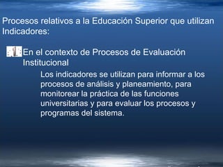 Procesos relativos a la Educación Superior que utilizan Indicadores: En el contexto de Procesos de Evaluación Institucional Los indicadores se utilizan para informar a los procesos de análisis y planeamiento, para monitorear la práctica de las funciones universitarias y para evaluar los procesos y programas del sistema. 