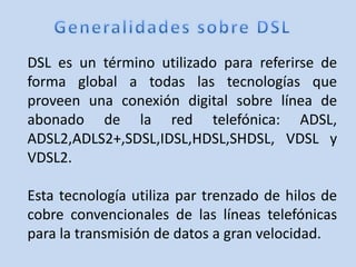 DSL es un término utilizado para referirse de
forma global a todas las tecnologías que
proveen una conexión digital sobre línea de
abonado de la red telefónica: ADSL,
ADSL2,ADLS2+,SDSL,IDSL,HDSL,SHDSL, VDSL y
VDSL2.

Esta tecnología utiliza par trenzado de hilos de
cobre convencionales de las líneas telefónicas
para la transmisión de datos a gran velocidad.
 
