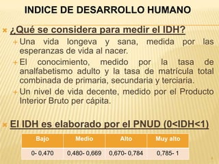 INDICE DE DESARROLLO HUMANO

   ¿Qué se considera para medir el IDH?
     Una    vida longeva y sana, medida por las
      esperanzas de vida al nacer.
     El   conocimiento, medido por la tasa de
      analfabetismo adulto y la tasa de matrícula total
      combinada de primaria, secundaria y terciaria.
     Un nivel de vida decente, medido por el Producto
      Interior Bruto per cápita.

   El IDH es elaborado por el PNUD (0<IDH<1)
            Bajo     Medio           Alto        Muy alto

        0- 0,470   0,480- 0,669   0,670- 0,784   0,785- 1
                                                            4
 