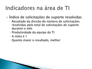    Índice de solicitações de suporte resolvidas
    ◦ Resultado da divisão do número de solicitações
      resolvidas pelo total de solicitações de suporte
      durante o mês
    ◦ Produtividade da equipe da TI
    ◦ A meta é 1
    ◦ Quanto maior o resultado, melhor
 