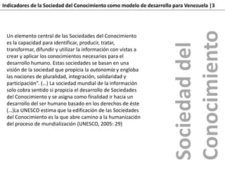 Indicadores de la Sociedad del Conocimiento como modelo de desarrollo para Venezuela |3
Un elemento central de las Sociedades del Conocimiento
es la capacidad para identificar, producir, tratar,
transformar, difundir y utilizar la información con vistas a
crear y aplicar los conocimientos necesarios para el
desarrollo humano. Estas sociedades se basan en una
visión de la sociedad que propicia la autonomía y engloba
las nociones de pluralidad, integración, solidaridad y
participación”. (…) La sociedad mundial de la información
solo cobra sentido si propicia el desarrollo de Sociedades
del Conocimiento y se asigna como finalidad ir hacia un
desarrollo del ser humano basado en los derechos de éste
(…)La UNESCO estima que la edificación de las Sociedades
del Conocimiento es la que abre camino a la humanización
del proceso de mundialización (UNESCO, 2005: 29)
Sociedaddel
Conocimiento
 