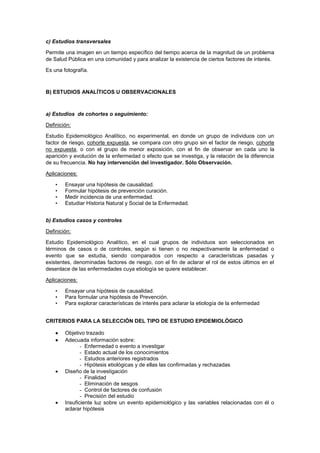 c) Estudios transversales
Permite una imagen en un tiempo específico del tiempo acerca de la magnitud de un problema
de Salud Pública en una comunidad y para analizar la existencia de ciertos factores de interés.
Es una fotografía.
B) ESTUDIOS ANALÍTICOS U OBSERVACIONALES
a) Estudios de cohortes o seguimiento:
Definición:
Estudio Epidemiológico Analítico, no experimental, en donde un grupo de individuos con un
factor de riesgo, cohorte expuesta, se compara con otro grupo sin el factor de riesgo, cohorte
no expuesta, o con el grupo de menor exposición, con el fin de observar en cada uno la
aparición y evolución de la enfermedad o efecto que se investiga, y la relación de la diferencia
de su frecuencia. No hay intervención del investigador. Sólo Observación.
Aplicaciones:
• Ensayar una hipótesis de causalidad.
• Formular hipótesis de prevención curación.
• Medir incidencia de una enfermedad.
• Estudiar Historia Natural y Social de la Enfermedad.
b) Estudios casos y controles
Definición:
Estudio Epidemiológico Analítico, en el cual grupos de individuos son seleccionados en
términos de casos o de controles, según si tienen o no respectivamente la enfermedad o
evento que se estudia, siendo comparados con respecto a características pasadas y
existentes, denominadas factores de riesgo, con el fin de aclarar el rol de estos últimos en el
desenlace de las enfermedades cuya etiología se quiere establecer.
Aplicaciones:
• Ensayar una hipótesis de causalidad.
• Para formular una hipótesis de Prevención.
• Para explorar características de interés para aclarar la etiología de la enfermedad
CRITERIOS PARA LA SELECCIÓN DEL TIPO DE ESTUDIO EPIDEMIOLÓGICO
Objetivo trazado
Adecuada información sobre:
- Enfermedad o evento a investigar
- Estado actual de los conocimientos
- Estudios anteriores registrados
- Hipótesis etiológicas y de ellas las confirmadas y rechazadas
Diseño de la investigación
- Finalidad
- Eliminación de sesgos
- Control de factores de confusión
- Precisión del estudio
Insuficiente luz sobre un evento epidemiológico y las variables relacionadas con él o
aclarar hipótesis
 