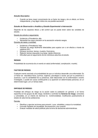 Estudio Descriptivo
• Cuando se tiene mayor conocimiento de un factor de riesgo y de un efecto, en forma
independiente, y hay algún indicio de una posible asociación
Estudio de Observación o Analítico y Estudio Experimental o Intervención
Depende de los aspectos éticos y del control que se pueda tener sobre las variables de
estudio.
Estudio de cohorte o seguimiento:
• Incidencia o Prevalencia: alta.
• Necesidad de mayor precisión en la asociación evitando sesgos.
Estudios de casos y controles:
• Incidencia o Prevalencia: baja.
• Factores de riesgo fácilmente detectables para sujetos con o sin efectos a través de
registros (HC).
• Escasos recursos: tiempo, muestra, financieros.
• Relación tiempo-respuesta muy larga: rápida inferencia.
• Dificultad para el seguimiento de los individuos adscritos al estudio.
RIESGO:
Probabilidad de ocurrencia de un evento en salud (enfermedad, complicación, muerte).
FACTOR DE RIESGO:
Cualquier evento asociado a la probabilidad de que un individuo desarrolle una enfermedad. Es
un factor de naturaleza física, química, orgánica, psicológica o social, que por su presencia o
ausencia, o por la variabilidad de su presencia, está relacionado con la enfermedad o evento
investigado, o puede ser causa contribuyente a su aparición en determinadas personas, en un
determinado lugar y en un tiempo dado.
ENFOQUE DE RIESGO:
Finalidad del enfoque de riesgo es la acción sobre la población en general, o en forma
específica en los grupos de alto riesgo, tendente a controlar los factores de riesgo, conocidos
y vulnerables, en un intento de disminuir la morbimortalidad, modificando positivamente el
estado de salud de las poblaciones.
Permite:
• Planificar y ejecutar acciones para prevenir, curar, rehabilitar y reducir la mortalidad.
• Formular hipótesis de causalidad, de prevención y de curación.
• Evaluar medidas de salud públicas para la toma de decisiones administrativas.
 