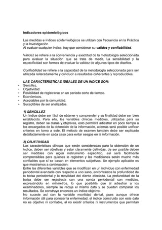Indicadores epidemiológicos
Las medidas e índices epidemiológicos se utilizan con frecuencia en la Práctica
y la Investigación.
Al evaluar cualquier índice, hay que considerar su validez y confiabilidad.
Validez se refiere a la conveniencia y exactitud de la metodología seleccionada
para evaluar la situación que se trata de medir. La sensibilidad y la
especificidad son formas de evaluar la validez de algunos tipos de diseños.
Confiabilidad se refiere a la capacidad de la metodología seleccionada para ser
utilizada reiteradamente y conducir a resultados coherentes y reproducibles.
LAS CARACTERÍSTICAS IDEALES DE UN INDICE SON:
• Sencillez.
• Objetividad.
• Posibilidad de registrarse en un período corto de tiempo.
• Económicos.
• Aceptables por la comunidad.
• Suceptibles de ser analizados.
1) SENCILLEZ
Un Índice debe ser fácil de obtener y comprender y su finalidad debe ser bien
establecida. Para ello, las variables clínicas medibles, utilizadas para su
registro, deben se claras y objetivas, esto permitirá adiestrar en poco tiempo a
los encargados de la obtención de la información, además será posible unificar
criterios en torno a este. El método de examen también debe ser explicado
detalladamente en cada caso para evitar sesgos en la información.
2) OBJETIVIDAD
Las características clínicas que serán consideradas para la obtención de un
índice, deben ser objetivas y estar claramente definidas, de ser posible deben
ser medibles con algún instrumento específico, así será fácilmente
comprensibles para quienes lo registren y las mediciones serán mucho más
confiables que sí se basan en elementos subjetivos. Un ejemplo aplicable es
que mostramos a continuación:
Entre las diferentes variables que se modifican en un individuo con enfermedad
periodontal avanzada con respecto a uno sano, encontramos la profundidad de
la bolsa periodontal y la movilidad del diente afectado. La profundidad de la
bolsa debe ser registrada con una sonda periodontal con medidas,
expresándolo en milímetros, lo que posibilita que al adiestrar a los
examinadores, siempre se recoja el mismo dato y se puedan comparar los
resultados. Se construye entonces un índice objetivo.
No sucede así con la variable movilidad dental, pues aunque ofrece
información útil para conocer la enfermedad, el índice construido con este dato
no es objetivo ni confiable, al no existir criterios ni instrumentos que permitan
 