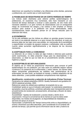 determinar con exactitud la movilidad y las diferencias entre dientes, personas
y poblaciones, aún cuando sea un solo examinador.
3) POSIBILIDAD DE REGISTRARSE EN UN CORTO PERÍODO DE TIEMPO
Los índices están diseñados para obtener perfiles epidemiológicos de
poblaciones, en ocasiones muy numerosas, esto hace necesario un uso
racional del tiempo dedicado a evaluar a cada paciente, de otro modo será
necesario adiestrar a un gran número de observadores (con el consiguiente
riesgo de incrementar los sesgos y los costos) o bien emplear un tiempo
excesivo para evaluar a la población con pocos observadores, estas
consideraciones hacen necesario pensar en un tiempo reducido para la
obtención del índice.
4) ECONÓMICOS
Ya ha sido señalado que los índices se utilizan en grandes grupos humanos,
por tanto sí se pretende observar a un gran número de individuos, el costo por
persona debe ser tan bajo como sea posible, sin menoscabo de la sensibilidad
y especificidad; el empleo de equipos costosos y sofisticados, sólo se justifica
cuando estas aumentan significativamente y se dispone de los recursos
necesarios.
5) ACEPTABLES PARA LA COMUNIDAD
La obtención de un índice no debe ser algo molesto o doloroso para quienes
serán examinados, no debe presentar riesgo para los observadores ni los
observados. Lo ideal es que se trate de un procedimiento sencillo, cómodo,
higiénico y seguro.
6) SUSCEPTIBLES DE SER ANALIZADOS
El objetivo de un índice es proporcionar información para conocer el perfil
epidemiológico de una población, por esta razón es preferible asignar valores
numéricos a la presencia de la enfermedad, y estos valores, de manera ideal,
deben comprender gradualmente los estadios más característicos de la
enfermedad; de este modo, se facilitará el manejo y análisis estadístico de los
datos obtenidos y será posible establecer comparaciones más objetivas.
Identificación, construcción y selección de indicadores (Fichas Técnicas)
Parámetros de calidad estadística (OECD. Quality framework and guideline for
OECD statistical activities. 2003.
Relevancia: grado de utilidad para satisfacer el propósito de su uso.
Credibilidad: grado en que el indicador está basado “en estándares estadísticos
apropiados y que las políticas y prácticas aplicadas sean transparentes para los
procedimientos de recolección, procesamiento, almacenaje y difusión de datos
estadísticos”.
Accesibilidad: “rapidez de localización y acceso desde y dentro de la
organización. Incluye la conveniencia de la manera en que los datos están
disponibles, los medios de divulgación, la disponibilidad de metadatos y
servicios de apoyo al usuario”.
Oportunidad: cumplimiento del “tiempo transcurrido entre su disponibilidad y el
evento o fenómeno que ellos describan, pero considerado en el contexto del
periodo de tiempo, que permite que la información sea de valor y todavía se
 