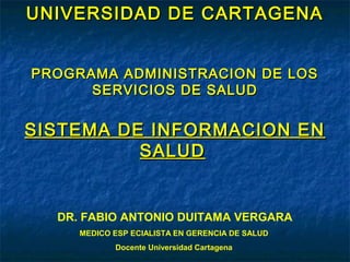 UNIVERSIDAD DE CARTAGENAUNIVERSIDAD DE CARTAGENA
PROGRAMA ADMINISTRACION DE LOSPROGRAMA ADMINISTRACION DE LOS
SERVICIOS DE SALUDSERVICIOS DE SALUD
SISTEMA DE INFORMACION ENSISTEMA DE INFORMACION EN
SALUDSALUD
DR. FABIO ANTONIO DUITAMA VERGARA
MEDICO ESP ECIALISTA EN GERENCIA DE SALUD
Docente Universidad Cartagena
 