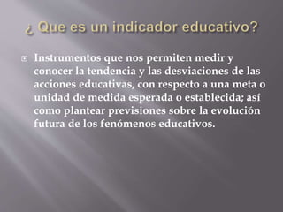  Instrumentos que nos permiten medir y 
conocer la tendencia y las desviaciones de las 
acciones educativas, con respecto a una meta o 
unidad de medida esperada o establecida; así 
como plantear previsiones sobre la evolución 
futura de los fenómenos educativos. 
 