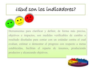 ¿Qué son los indicadores? 
Herramientas para clarificar y definir, de forma más precisa, 
objetivos e impactos, son medidas verificables de cambio o 
resultado diseñadas para contar con un estándar contra el cual 
evaluar, estimar o demostrar el progreso con respecto a metas 
establecidas, facilitan el reparto de insumos, produciendo 
productos y alcanzando objetivos. 
 