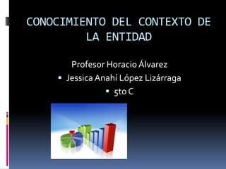 CONOCIMIENTO DEL CONTEXTO DE 
LA ENTIDAD 
Profesor Horacio Álvarez 
 Jessica Anahí López Lizárraga 
 5to C 
 