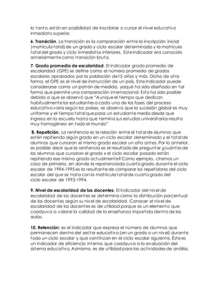 lo tanto, están en posibilidad de inscribirse o cursar el nivel educativo
inmediato superior.
6. Transición. La transición es la comparación entre la inscripción inicial
(matrícula total)de un grado y ciclo escolar determinado y la matrícula
total del grado y ciclo inmediatos inferiores. Este indicador era conocido
anteriormente como transición bruta.
7. Grado promedio de escolaridad. El indicador grado promedio de
escolaridad (GPE) se define como el número promedio de grados
escolares aprobados por la población de15 años y más. Dicho de otra
forma, el GPE es el nivel de instrucción de un país. Este indicador puede
considerarse como un patrón de medida, yaqué ha sido diseñado en tal
forma que permite una comparación internacional. Esto ha sido posible
debido a que se observó que “Aunque el tiempo que dedican
habitualmente los estudiantes a cada una de las fases del proceso
educativo varía según los países, se observa que la sucesión global es muy
uniforme y el tiempo total que pasa un estudiante medio desde que
ingresa en la escuela hasta que termina sus estudios universitarios resulta
muy homogéneo en todo el mundo”
8. Repetición. La renitencia es la relación entre el total de alumnos que
estén repitiendo algún grado en un ciclo escolar determinado y el total de
alumnos que cursaron el mismo grado escolar un año antes. Por lo anterior,
es posible decir que la renitencia es el resultado de preguntar ¿cuántos de
los alumnos que cursaron el grado x el ciclo escolar pasado están
repitiendo ese mismo grado actualmente? Como ejemplo, citemos un
caso de primaria, en donde la repotenciada cuarto grado durante el ciclo
escolar de 1994-1995 es la resultante de comparar los repetidores del ciclo
escolar del que se trata con la matrícula total de cuarto grado del
ciclo escolar de 1993-1994.
9. Nivel de escolaridad de los docentes: El indicador del nivel de
escolaridad de los docentes se determina como la distribución porcentual
de los docentes según su nivel de escolaridad. Conocer el nivel de
escolaridad de los docentes es de utilidad porque es un elemento que
coadyuva a valorar la calidad de la enseñanza impartida dentro de las
aulas.
10. Retención: es el indicador que expresa el número de alumnos que
permanecen dentro del sector educativo (en un grado o un nivel) durante
todo un ciclo escolar y que continúan en el ciclo escolar siguiente. Éste es
un indicador de eficiencia interna, que coadyuva a la evaluación del
sistema educativo. Asimismo, es de utilidad para las actividades de análisis,
 
