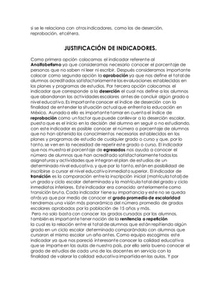 si se le relaciona con otros indicadores, como los de deserción,
reprobación, etcétera.
JUSTIFICACIÓN DE INDICADORES.
Como primera opción colocamos el indicador referente al
Analfabetismo ya que consideramos necesario conocer el porcentaje de
personas que no saben ni leer ni escribir. Después consideramos importante
colocar como segunda opción la aprobación ya que nos define el total de
alumnos acreditados satisfactoriamente las evaluaciones establecidas en
los planes y programas de estudios. Por tercera opción colocamos el
indicador que corresponde a la deserción el cual nos define a los alumnos
que abandonan las actividades escolares antes de concluir algún grado o
nivel educativo. Es importante conocer el índice de deserción con la
finalidad de entender la situación actual que enfrenta la educación en
México. Aunado a ello es importante tomar en cuenta el índice de
reprobación como un factor que puede conllevar a la deserción escolar,
puesto que es el inicio en la decisión del alumno en seguir o no estudiando,
con este indicador es posible conocer el número o porcentaje de alumnos
que no han obtenido los conocimientos necesarios establecidos en los
planes y programas de estudio de cualquier grado o curso y que, por lo
tanto, se ven en la necesidad de repetir este grado o curso. El indicador
que nos muestra el porcentaje de egresados nos ayuda a conocer el
número de alumnos que han acreditado satisfactoriamente todas las
asignaturas y actividades que integran el plan de estudios de un
determinado nivel educativo, y que por lo tanto, están en posibilidad de
inscribirse o cursar el nivel educativo inmediato superior. El indicador de
transición es la comparación entre la inscripción inicial (matrícula total)de
un grado y ciclo escolar determinado y la matrícula total del grado y ciclo
inmediatos inferiores. Este indicador era conocido anteriormente como
transición bruta. Cada indicador tiene su importancia y este no se queda
atrás ya que por medio de conocer el grado promedio de escolaridad
tendremos una visión más panorámica del número promedio de grados
escolares aprobados por la población de 15 años y más.
Pero no solo basta con conocer los grados cursados por los alumnos,
también es importante tener noción de la renitencia o repetición
la cual es la relación entre el total de alumnos que están repitiendo algún
grado en un ciclo escolar determinado comparándolo con alumnos que
cursaron el mismo escolar un año antes. Como equipo escogimos este
indicador ya que nos pareció interesante conocer la calidad educativa
que se imparte en las aulas de nuestro país, por ello sería bueno conocer el
grado de estudios de cada uno de los docentes en servicio con la
finalidad de valorar la calidad educativa impartida en las aulas. Y por
 
